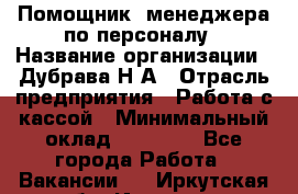 Помощник  менеджера по персоналу › Название организации ­ Дубрава Н.А › Отрасль предприятия ­ Работа с кассой › Минимальный оклад ­ 29 000 - Все города Работа » Вакансии   . Иркутская обл.,Иркутск г.